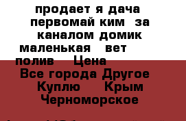 продает я дача  первомай ким  за каналом домик маленькая   вет        полив  › Цена ­ 250 000 - Все города Другое » Куплю   . Крым,Черноморское